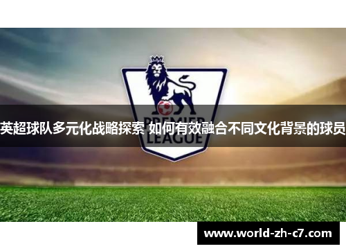 英超球队多元化战略探索 如何有效融合不同文化背景的球员